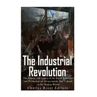 The Industrial Revolution: The History and Legacy of the Rapid Scientific and Technological Advancements that Ushered in the Modern World