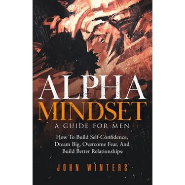 Alpha Mindset -A Guide For Men: How To Build Self-Confidence, Dream Big, Overcome Fear, And Build Better Relationships