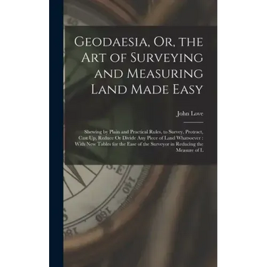 Geodaesia, Or, the Art of Surveying and Measuring Land Made Easy: Shewing by Plain and Practical Rules, to Survey, Protract, Cast Up, Reduce Or Divide