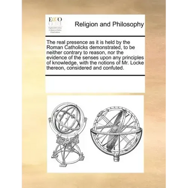 The Real Presence as It Is Held by the Roman Catholicks Demonstrated, to Be Neither Contrary to Reason, Nor the Evidence of the Senses Upon Any Princi