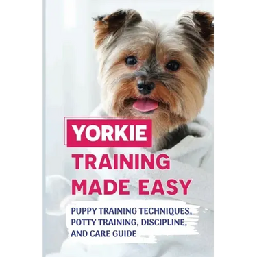 Yorkie Training Made Easy: Puppy Training Techniques, Potty Training, Discipline, And Care Guide: Smart Yorkie Puppy Training Tricks