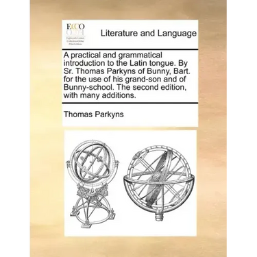 A Practical and Grammatical Introduction to the Latin Tongue. by Sr. Thomas Parkyns of Bunny, Bart. for the Use of His Grand-Son and of Bunny-School.