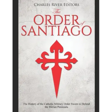 The Order of Santiago: The History of the Catholic Military Order Sworn to Defend the Iberian Peninsula