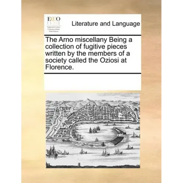 The Arno Miscellany Being a Collection of Fugitive Pieces Written by the Members of a Society Called the Oziosi at Florence.