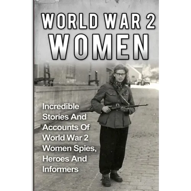 World War 2 Women: Incredible Stories And Accounts Of World War 2 Women Spies, Heroes And Informers