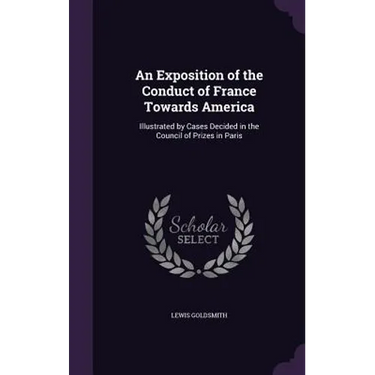 An Exposition of the Conduct of France Towards America: Illustrated by Cases Decided in the Council of Prizes in Paris