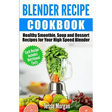 Blender Recipe Cookbook: Healthy Smoothie, Soup and Dessert Recipes for your HIgh Speed Blender