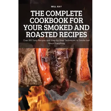 The Complete Cookbook for Your Smoked and Roasted Recipes: Over 100 Tasty Recipes and Step-by-Step Techniques to Smoke Just About Everything