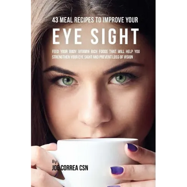 43 Meal Recipes to Improve Your Eye Sight: Feed Your Body Vitamin Rich Foods That Will Help You Strengthen Your Eye Sight and Prevent Loss of Vision