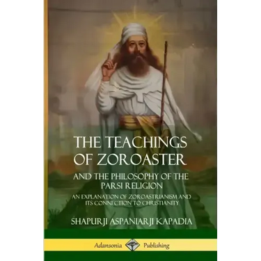 The Teachings of Zoroaster and the Philosophy of the Parsi Religion: An Explanation of Zoroastrianism and its Connection to Christianity