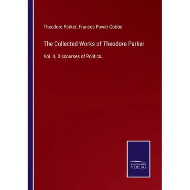 The Collected Works of Theodore Parker: Vol. 4. Discourses of Politics.