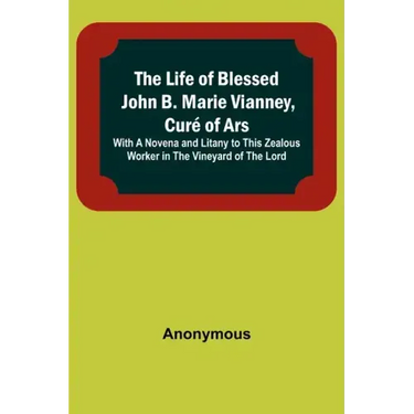 The Life of Blessed John B. Marie Vianney, Curé of Ars: With a Novena and Litany to this Zealous Worker in the Vineyard of the Lord