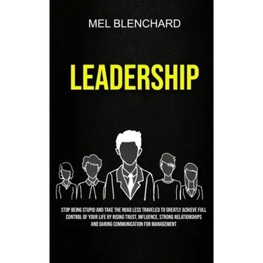 Leadership: Stop Being Stupid And Take The Road Less Traveled To Greatly Achieve Full Control Of Your Life By Rising Trust, Influe