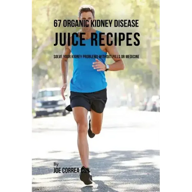 67 Organic Kidney Disease Juice Recipes: Solve Your Kidney Problems without Pills or Medicine