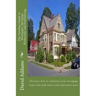 The Newbies Guide to Mortgages, Mortgage Reduction and Refinancing: Discover how to refinance your mortgage loan even with bad credit and much more
