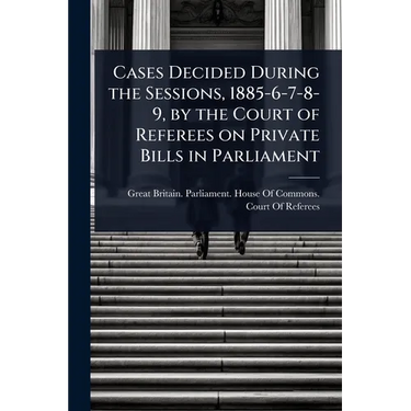 Cases Decided During the Sessions, 1885-6-7-8-9, by the Court of Referees on Private Bills in Parliament