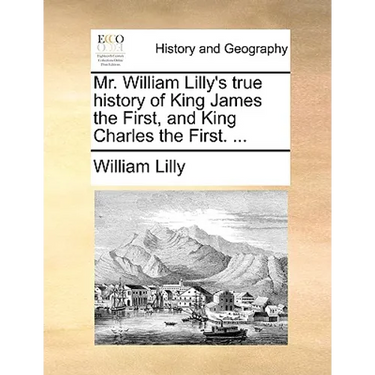 Mr. William Lilly's True History of King James the First, and King Charles the First. ...
