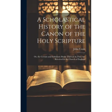 A Scholastical History of the Canon of the Holy Scripture: Or, the Certain and Indubitate Books Thereof As They Are Received in the Church of England
