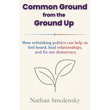 Common Ground from the Ground Up: How rethinking politics can help us feel heard, heal relationships, and fix our democracy