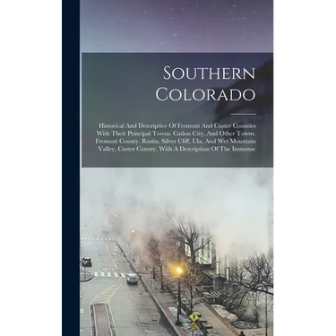 Southern Colorado: Historical And Descriptive Of Fremont And Custer Counties With Their Principal Towns. Cañon City, And Other Towns, Fre
