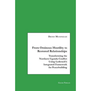 From Ominous Hostility to Restored Relationships: Transforming the Northern Uganda Conflict Using Lederach's Integrated Framework for Peacebuilding