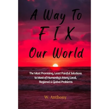 A Way to FIX Our World: The Most Promising, Least Painful Solutions to Most of Humanity's Many Local, Regional & Global Problems