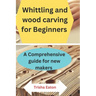 Whittling and wood carving for Beginners: A Comprehensive guide for new makers