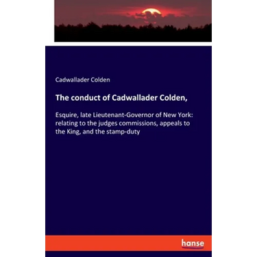 The conduct of Cadwallader Colden,: Esquire, late Lieutenant-Governor of New York: relating to the judges commissions, appeals to the King, and the st