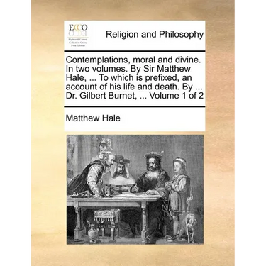 Contemplations, Moral and Divine. in Two Volumes. by Sir Matthew Hale, ... to Which Is Prefixed, an Account of His Life and Death. by ... Dr. Gilbert