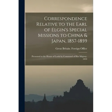Correspondence Relative to the Earl of Elgin's Special Missions to China & Japan, 1857-1859: Presented to the House of Lords by Command of Her Majesty