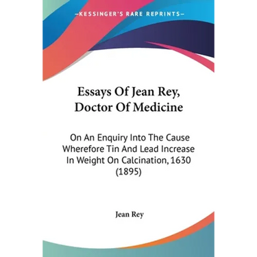 Essays Of Jean Rey, Doctor Of Medicine: On An Enquiry Into The Cause Wherefore Tin And Lead Increase In Weight On Calcination, 1630 (1895)