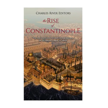 The Rise of Constantinople: The Ancient History of the City that Became the Byzantine Empire's Capital