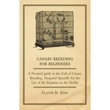 Canary Breeding for Beginners - A Practical Guide to the Cult of Canary Breeding, Designed Specially for the Use of the Beginner in the Hobby.