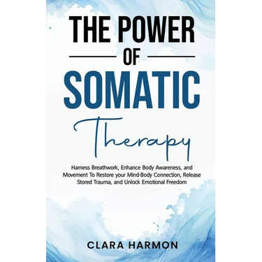 The Power of Somatic Therapy: Harness Breathwork, Enhance Body Awareness and Movement to Restore the Mind-Body Connection, Release Stored Trauma and U
