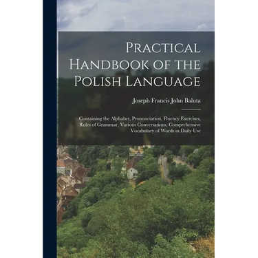 Practical Handbook of the Polish Language: Containing the Alphabet, Pronunciation, Fluency Exercises, Rules of Grammar, Various Conversations, Compreh