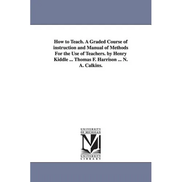 How to Teach. A Graded Course of instruction and Manual of Methods For the Use of Teachers. by Henry Kiddle ... Thomas F. Harrison ... N. A. Calkins.