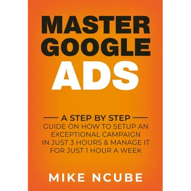 Master Google Ads: A Step By Step Guide On How To Setup An Exceptional Campaign In Just 3 Hours And Manage It For Just 1 Hour A Week