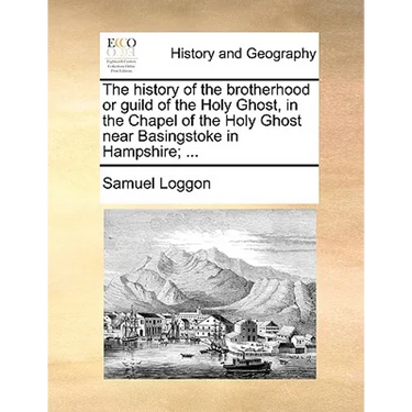 The History of the Brotherhood or Guild of the Holy Ghost, in the Chapel of the Holy Ghost Near Basingstoke in Hampshire; ...