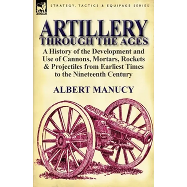 Artillery Through the Ages: A History of the Development and Use of Cannons, Mortars, Rockets & Projectiles from Earliest Times to the Nineteenth