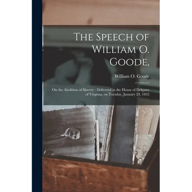 The Speech of William O. Goode,: on the Abolition of Slavery: Delivered in the House of Delgates of Virginia, on Tuesday, January 24, 1832