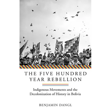 The Five Hundred Year Rebellion: Indigenous Movements and the Decolonization of History in Bolivia
