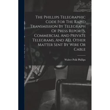 The Phillips Telegraphic Code For The Rapid Transmission By Telegraph Of Press Reports, Commercial And Private Telegrams, And All Other Matter Sent By