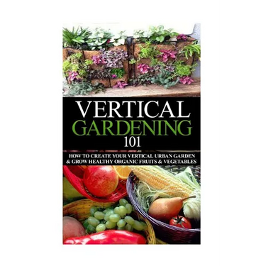 Vertical Gardening 101: How to Create Your Vertical Urban Garden & Grow Healthy Organic Fruits & Vegetables