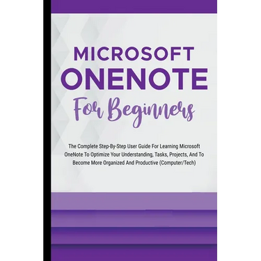 Microsoft OneNote For Beginners: The Complete Step-By-Step User Guide For Learning Microsoft OneNote To Optimize Your Understanding, Tasks, And Projec