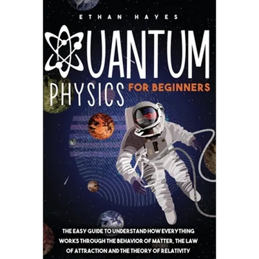 Quantum Physics for Beginners: The Easy Guide to Understand how Everything Works through the Behavior of Matter, the Law of Attraction and the Theory