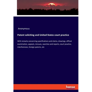 Patent soliciting and United States court practice: With remarks concerning specifications and claims, drawings, official examination, appeals, reissu