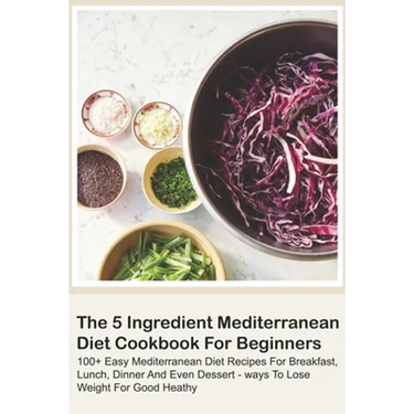 The 5 Ingredient Mediterranean Diet Cookbook For Beginners - 100+ Easy Mediterranean Diet Recipes For Breakfast, Lunch, Dinner And Even Dessert - Ways