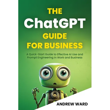 The ChatGPT Guide for Business: A Quick-Start Guide to Effective AI Use and Prompt Engineering In Work and Business