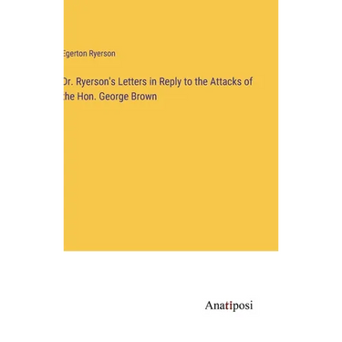 Dr. Ryerson's Letters in Reply to the Attacks of the Hon. George Brown