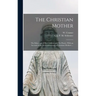 The Christian Mother; The Education of Her Children and Her Prayer. With an Account of the Archconfraternity of Christian Mothers ...